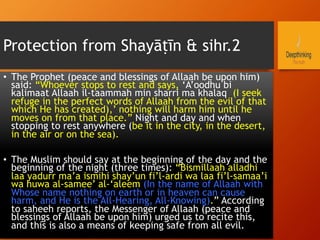 Protection from Shayāṭīn & sihr.2
•  The Prophet (peace and blessings of Allaah be upon him)
said: “Whoever stops to rest and says, ‘A’oodhu bi
kalimaat Allaah il-taammah min sharri ma khalaq (I seek
refuge in the perfect words of Allaah from the evil of that
which He has created),’ nothing will harm him until he
moves on from that place.” Night and day and when
stopping to rest anywhere (be it in the city, in the desert,
in the air or on the sea).
•  The Muslim should say at the beginning of the day and the
beginning of the night (three times): “Bismillaah alladhi
laa yadurr ma’a ismihi shay’un fi’l-ardi wa laa fi’l-samaa’i
wa huwa al-samee’ al-‘aleem (In the name of Allaah with
Whose name nothing on earth or in heaven can cause
harm, and He is the All-Hearing, All-Knowing).” According
to saheeh reports, the Messenger of Allaah (peace and
blessings of Allaah be upon him) urged us to recite this,
and this is also a means of keeping safe from all evil.
 