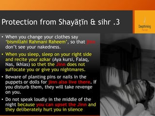 Protection from Shayāṭīn & sihr .3
•  When you change your clothes say
‘bismillahi Rahmani Raheem’, so that jinn
don’t see your nakedness.
•  When you sleep, sleep on your right side
and recite your azkar (Aya kursi, Falaq,
Nas, ikhlas) so thet the Jinn does not
suffocate you or give you nightmares.
•  Beware of planting pins or nails in the
puppets or dolls for jinn also live there. If
you disturb them, they will take revenge
on you.
•  Do not speak loudly in the middle of the
night because you can upset the Jinn and
they deliberately hurt you in silence
 