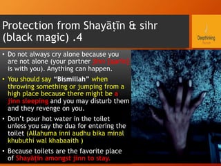 Protection from Shayāṭīn & sihr
(black magic) .4
•  Do not always cry alone because you
are not alone (your partner jinn {qarīn}
is with you). Anything can happen.
•  You should say “Bismillah” when
throwing something or jumping from a
high place because there might be a
jinn sleeping and you may disturb them
and they revenge on you.
•  Don’t pour hot water in the toilet
unless you say the dua for entering the
toilet (Allahuma inni audhu bika minal
khubuthi wal khabaaith )
•  Because toilets are the favorite place
of Shayāṭīn amongst jinn to stay.
 