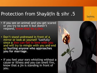 Protection from Shayāṭīn & sihr .5
•  If you see an animal and you get scared
or you try to scare it but doesn’t
respond, know that its a jinn.
•  Don’t stand undressed in front of a
mirror or look at yourself ‘lustfully’
since a jinn can fall in love with you
and will try to mingle with you and end
up hurting anyone who approaches
you for marriage.
•  If you feel your ears whistling without a
cause or illness and you can smell fire,
know that a jin is standing in front of
you.
 