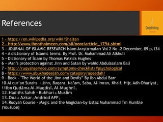 References
1 - https://en.wikipedia.org/wiki/Shaitan
2 - http://www.ibnothaimeen.com/all/noor/article_1794.shtml
3 – JOURNAL OF ISLAMIC RESEARCH İslam Araştırmaları Vol 2 No .2 December, 09 p.134
4 – A dictionary of Islamic terms: By Prof. Dr. Muhammad Ali Alkhuli
5 – Dictionary of İslam by Thomas Patrick Hughes
6 – Man’s protection against Jinn and Satan by wahid Abdulssalam Bali
7 - http://ruqyahservice.com/symptoms-checklist/#psychological
8 - https://www.abukhadeejah.com/category/aqeedah/
9 - Book - "The World of the Jinn and Devils” By Ibn Abdul Barr
10-Al qur’an Surahs - Jinn, Baqara, Na’am, Saba, Al-Imran, Khalf, Hijr, Adh-Dhariyat,
11Ibn Qudāma AI-Maqdisī (Al-Mughnī)
12-Hadiths Sahih – Bukhari & Muslim
13-Dua & Azkar (Andriod APP)
14-Ruqyah Course - Magic and the Magician-by Ustaz Muhammad Tm Humble
(YouTube)
 