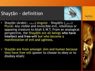 Shayṭān - definition
•  Shayṭān (Arabic: ‫شيطان‬‎) singular - Shayāṭīn (‫)شياطني‬
Plural: Any visible and invincible evil, rebellious or
opposing creature to Allah S.W.T. From an analogical
perspective, the Shayāṭīn are all beings who have
intellect and free-will but who become a
manifestation of evil and ugliness.
•  Shayṭān are from amongst Jinn and human because
they have free will (power to choose to obey or to
disobey Allah)
 
