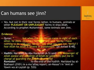 Can humans see jinn?
•  Yes, but not in their real forms rather, in humans, animals or
other PLEASANT OR UNPLEASANT forms in shaa Allah.
According to prophet Muhammad, some Animals see Jinn.
Evidence
•  Quran: “…….... but when the two forces came in sight of each
other, he (Iblis –Shayṭān) ran away and said ‘Verily, I have
nothing to do with you. Verily! I see what you see not. Verily! I
fear Allah for Allah is Severe in punishment” [al-Anfaal 8:48].
•  Hadith: Narrated by Abu Hurayrah (A.S) said: The Messenger of
Allah (peace and blessings of Allah be upon him) put me in
charge of guarding the Zakah (charity) of
Ramadan ................to the end of the hadith. Narrated by al-
Bukhaari (3101) in a mu‘allaq report; an-Nasaa’i in ‘Aml al-
Yawm wa al-Laylah (p. 533)
 