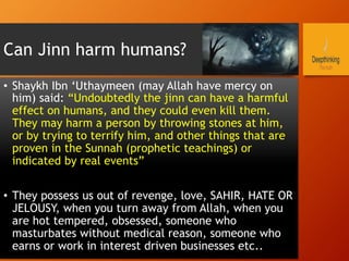 Can Jinn harm humans?
•  Shaykh Ibn ‘Uthaymeen (may Allah have mercy on
him) said: “Undoubtedly the jinn can have a harmful
effect on humans, and they could even kill them.
They may harm a person by throwing stones at him,
or by trying to terrify him, and other things that are
proven in the Sunnah (prophetic teachings) or
indicated by real events”
•  They possess us out of revenge, love, SAHIR, HATE OR
JELOUSY, when you turn away from Allah, when you
are hot tempered, obsessed, someone who
masturbates without medical reason, someone who
earns or work in interest driven businesses etc..
 