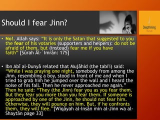 Should I fear Jinn?
•  No!. Allah says: “It is only the Satan that suggested to you
the fear of his votaries (supporters and helpers): do not be
afraid of them, but (instead) fear me if you have
faith” [Sûrah Âl-`Imrân: 175]
•  Ibn Abî al-Dunyâ related that Mujâhid (the tabi'i) said:
“While I was praying one night, somebody from among the
Jinn, resembling a boy, stood in front of me and when I
tried to grab him he jumped over the wall and I heard the
noise of his fall. Then he never approached me again.”
Then he said: “They (the Jinn) fear you as you fear them.
But they fear you more than you fear them. If someone is
approached by one of the Jinn, he should not fear him.
Otherwise, they will pounce on him. But, if he confronts
them, they will flee.”[Wiqâyah al-Insân min al-Jinn wa al-
Shaytân page 33]
 