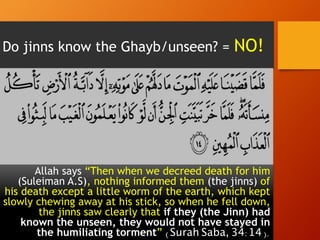 Do jinns know the Ghayb/unseen? = NO!
Allah says “Then when we decreed death for him
(Suleiman A.S), nothing informed them (the jinns) of
his death except a little worm of the earth, which kept
slowly chewing away at his stick, so when he fell down,
the jinns saw clearly that if they (the Jinn) had
known the unseen, they would not have stayed in
the humiliating torment” (Surah Saba, 34:14).
 
