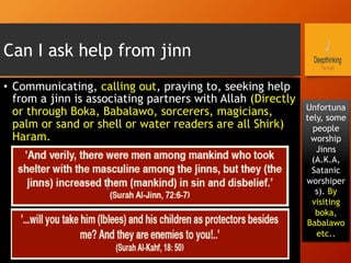 Can I ask help from jinn
•  Communicating, calling out, praying to, seeking help
from a jinn is associating partners with Allah (Directly
or through Boka, Babalawo, sorcerers, magicians,
palm or sand or shell or water readers are all Shirk)
Haram.
Unfortuna
tely, some
people
worship
Jinns
(A.K.A,
Satanic
worshiper
s). By
visiting
boka,
Babalawo
etc..
 