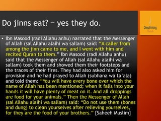 Do jinns eat? – yes they do.
•  Ibn Masood (radi Allahu anhu) narrated that the Messenger
of Allah (sal Allahu alaihi wa sallam) said: “A caller from
among the jinn came to me, and I went with him and
recited Quran to them.” Ibn Masood (radi Allahu anhu)
said that the Messenger of Allah (sal Allahu alaihi wa
sallam) took them and showed them their footsteps and
the traces of their fires. They had also asked him for
provision and he had prayed to Allah (subhana wa ta’ala)
and told them: “You will have every bone over which the
name of Allah has been mentioned; when it falls into your
hands it will have plenty of meat on it. And all droppings
are food for your animals.” Then the Messenger of Allah
(sal Allahu alaihi wa sallam) said: “Do not use them (bones
and dung) to clean yourselves after relieving yourselves,
for they are the food of your brothers.” [Saheeh Muslim]
 