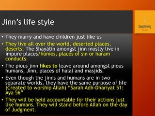 Jinn’s life style
•  They marry and have children just like us
•  They live all over the world, deserted places,
deserts. The Shayāṭīn amongst jinn mostly live in
impure places/homes, places of sin or haram
conducts.
•  The pious jinn likes to leave around amongst pious
humans, Jinn, places of halal and masjids.
•  Even though the jinns and humans are in two
separate worlds, they have the same purpose of life
(Created to worship Allah) “Sarah Adh-Dhariyat 51:
Aya 56”
•  They will be held accountable for their actions just
like humans. They will stand before Allah on the day
of Judgment.
 