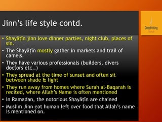 Jinn’s life style contd.
•  Shayāṭīn jinn love dinner parties, night club, places of
sin.
•  The Shayāṭīn mostly gather in markets and trail of
camels.
•  They have various professionals (builders, divers
doctors etc..)
•  They spread at the time of sunset and often sit
between shade & light
•  They run away from homes where Surah al-Baqarah is
recited, where Allah’s Name is often mentioned
•  In Ramadan, the notorious Shayāṭīn are chained
•  Muslim Jinn eat human left over food that Allah’s name
is mentioned on.
 