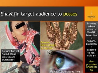 Shayāṭīn target audience to posses
Dressed but yet
Naked (Hijab
But exposed
awrah hair)
Extreme
make up
attracts
Shayāṭīn
from Jinn
&
humans.
Especially
if
exposed
to non-
mahram
Islam
promotes
MODERATI
ON
Watching Blue (Adult) films
Extreme
Henna designs
on the skin
 