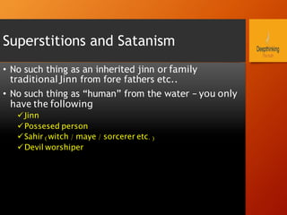 Superstitions and Satanism
•  No such thing as an inherited jinn or family
traditional Jinn from fore fathers etc..
•  No such thing as “human” from the water – you only
have the following
ü Jinn
ü Possesed person
ü Sahir (witch / maye / sorcerer etc.)
ü Devil worshiper
 