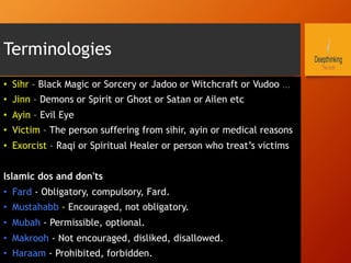Terminologies
•  Sihr – Black Magic or Sorcery or Jadoo or Witchcraft or Vudoo …
•  Jinn – Demons or Spirit or Ghost or Satan or Ailen etc
•  Ayin – Evil Eye
•  Victim – The person suffering from sihir, ayin or medical reasons
•  Exorcist – Raqi or Spiritual Healer or person who treat’s victims
Islamic dos and don'ts
•  Fard - Obligatory, compulsory, Fard.
•  Mustahabb - Encouraged, not obligatory.
•  Mubah - Permissible, optional.
•  Makrooh - Not encouraged, disliked, disallowed.
•  Haraam - Prohibited, forbidden.
 