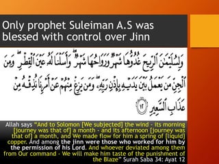 Only prophet Suleiman A.S was
blessed with control over Jinn
Allah says “And to Solomon [We subjected] the wind - its morning
[journey was that of] a month - and its afternoon [journey was
that of] a month, and We made flow for him a spring of [liquid]
copper. And among the jinn were those who worked for him by
the permission of his Lord. And whoever deviated among them
from Our command - We will make him taste of the punishment of
the Blaze” Surah Saba 34: Ayat 12
 