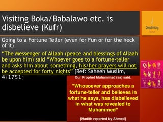 Visiting Boka/Babalawo etc. is
disbelieve (Kufr)
Going to a Fortune Teller (even for Fun or for the heck
of it)
“The Messenger of Allaah (peace and blessings of Allaah
be upon him) said “Whoever goes to a fortune-teller
and asks him about something, his/her prayers will not
be accepted for forty nights” [Ref: Saheeh Muslim,
4/1751]
 