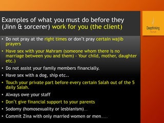 Examples of what you must do before they
(Jinn & sorcerer) work for you (the client)
•  Do not pray at the right times or don’t pray certain wajib
prayers
•  Have sex with your Mahram (someone whom there is no
marriage between you and them) - Your child, mother, daughter
etc.)
•  Do not assist your family members financially.
•  Have sex with a dog, ship etc..
•  Touch your private part before every certain Salah out of the 5
daily Salah.
•  Always owe your staff
•  Don’t give financial support to your parents
•  Sodomy (homosexuality or lesbianism)…
•  Commit Zina with only married women or men…..
 