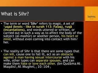 What is Sihr?
•  The term or word 'Sihr’ refers to magic. A set of
‘uqad (knots - like in surah 113: Falaq), ruqā
(incantations), and words uttered or written, or
carried out in such a way as to affect the body of the
subject (al-mashūr) or another person, his heart or
mind, without even coming into contact with him/
her.
•  The reality of Sihr is that there are some types that
can kill, cause one to fall ill, act as an obstacle
against a man having sexual intercourse with his
wife, other types can separate spouses, and can
make them hate or love each other. (bn Qudāma AI-
Maqdisī (Al-Mughnī, (10/104)
 