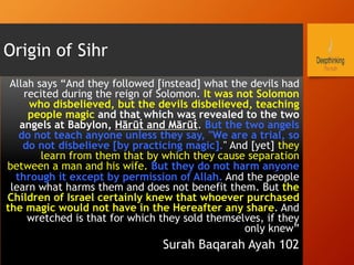Origin of Sihr
Allah says “And they followed [instead] what the devils had
recited during the reign of Solomon. It was not Solomon
who disbelieved, but the devils disbelieved, teaching
people magic and that which was revealed to the two
angels at Babylon, Hārūṫ and Mārūṫ. But the two angels
do not teach anyone unless they say, "We are a trial, so
do not disbelieve [by practicing magic]." And [yet] they
learn from them that by which they cause separation
between a man and his wife. But they do not harm anyone
through it except by permission of Allah. And the people
learn what harms them and does not benefit them. But the
Children of Israel certainly knew that whoever purchased
the magic would not have in the Hereafter any share. And
wretched is that for which they sold themselves, if they
only knew”
Surah Baqarah Ayah 102
 