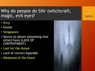 Why do people do Sihr (witchcraft,
magic, evil eye)?
•  Envy
•  Greed
•  Vengeance
•  Desire to obtain something that
others have (LACK OF
CONTENTMENT)
•  Lust for the dunya
•  Lack of correct Aqeedah
•  Weakness of the heart
 