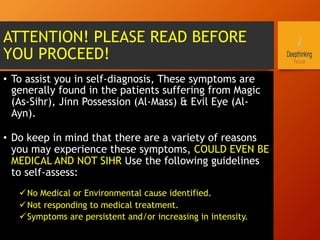 ATTENTION! PLEASE READ BEFORE
YOU PROCEED!
•  To assist you in self-diagnosis, These symptoms are
generally found in the patients suffering from Magic
(As-Sihr), Jinn Possession (Al-Mass) & Evil Eye (Al-
Ayn).
•  Do keep in mind that there are a variety of reasons
you may experience these symptoms, COULD EVEN BE
MEDICAL AND NOT SIHR Use the following guidelines
to self-assess:
ü No Medical or Environmental cause identified.
ü Not responding to medical treatment.
ü Symptoms are persistent and/or increasing in intensity.
 