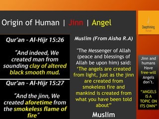 Origin of Human | Jinn | Angel
Muslim (From Aisha R.A)
"The Messenger of Allah
(peace and blessings of
Allah be upon him) said:
‘The angels are created
from light, just as the jinn
are created from
smokeless fire and
mankind is created from
what you have been told
about”
Muslim
Jinn and
humans
Have
free-will
Angels
don’t.
“ANGELS
IS A
TOPIC ON
ITS OWN”
 