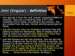 Jinni (Singular) - definition
•  Jinn (plural) is from the verb 'Jannah‘ (meaning hidden or
conceal). They are a created by Allah S.W.T from
smokeless fire or flame. According to the scholars, Jinn
are created from the best, hottest and the purest part of
flame.
•  Just like humans, they are intelligent and have free-will
(ability to chose for themselves, obey or disobey Allah in
what is within our control) while Angels don’t have free-
will. We cannot see them in their real forms.
•  Just like humans are not clay anymore, Jinn are also not
fire now. Evidence for this is that, Aisha R.A said that, the
prophet S.A.W said “while he was praying, an afreet from
amongst the jinn was trying to distract his prayers, the
prophet S.A.W caught the afreet Jinni and fought it to the
ground until he felt the coldness of his saliva in his
hands…....till the end of the hadith (An Nasa’i)
 