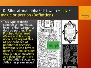 10. Sihir al-mahabba/at-tiwala – Love
magic or portion (Definition)
•  This type of magic
compels an individual
love his/her partner or
desired partner. The
Prophet Muhammad
(Peace and Blessing
upon Him) regard this
as performance of
polytheism because,
individuals who have it
done for them consider
that it has an outcome
and does the contrary
of what Allah (‘Azza wa
Jalla) has prearranged.
 