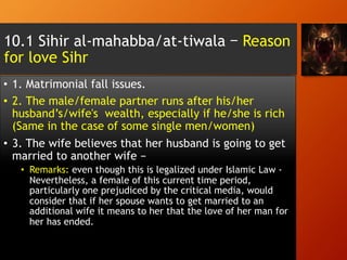 10.1 Sihir al-mahabba/at-tiwala – Reason
for love Sihr
•  1. Matrimonial fall issues.
•  2. The male/female partner runs after his/her
husband’s/wife's wealth, especially if he/she is rich
(Same in the case of some single men/women)
•  3. The wife believes that her husband is going to get
married to another wife –
•  Remarks: even though this is legalized under Islamic Law -
Nevertheless, a female of this current time period,
particularly one prejudiced by the critical media, would
consider that if her spouse wants to get married to an
additional wife it means to her that the love of her man for
her has ended.
 