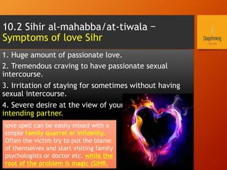 1. Huge amount of passionate love.
2. Tremendous craving to have passionate sexual
intercourse.
3. Irritation of staying for sometimes without having
sexual intercourse.
4. Severe desire at the view of your wife or husband or
intending partner.
10.2 Sihir al-mahabba/at-tiwala –
Symptoms of love Sihr
love spell can be easily mixed with a
simple family quarrel or infidelity.
Often the victim try to put the blame
of themselves and start visiting family
psychologists or doctor etc. while the
root of the problem is magic (SIHR.
 