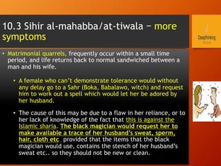 10.3 Sihir al-mahabba/at-tiwala – more
symptoms
•  Matrimonial quarrels, frequently occur within a small time
period, and life returns back to normal sandwiched between a
man and his wife.
•  A female who can’t demonstrate tolerance would without
any delay go to a Sahr (Boka, Babalawo, witch) and request
him to work out a spell which would let her be adored by
her husband.
•  The cause of this may be due to a flaw in her reliance, or to
her lack of knowledge of the fact that this is against the
Islamic sharia. The black magician would request her to
make available a trace of her husband’s sweat, sperm,
hair, cloth etc..provided that the items that the black
magician would use, contains the stench of her husband’s
sweat etc.. so they should not be new or clean.
 