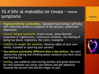 •  Hypersensitivity (unhealthy), repeated mood swings, self-pity,
self-reflection (which is untypical of the person), sometimes
depression.
•  Chronic fatigue syndrome, health issues, sleep disorder
(insomnia or nightmares), continuous tiredness, the feeling of
being run down, impotency (for men), headache
•  Inability to weight the situation, Denying rights of your own
family, scandals or ignoring your partner.
•  You behave extremely different than a day before, You start
obsessively talking and thinking about someone you have never
had feeling for.
•  Anxiety, you suddenly start having anxiety and great desire to
be with someone you never care before and get obsessive
towards the person who did the magic on you.
10.4 Sihr al-mahabba/at-tiwala – more
symptoms
 