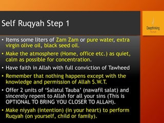 Self Ruqyah Step 1
•  Items some liters of Zam Zam or pure water, extra
virgin olive oil, black seed oil.
•  Make the atmosphere (Home, office etc.) as quiet,
calm as possible for concentration.
•  Have faith in Allah with full conviction of Tawheed
•  Remember that nothing happens except with the
knowledge and permission of Allah S.W.T.
•  Offer 2 units of ‘Salatul Tauba’ (nawafil salat) and
sincerely repent to Allah for all your sins (This is
OPTIONAL TO BRING YOU CLOSER TO ALLAH).
•  Make niyyah (intention) (in your heart) to perform
Ruqyah (on yourself, child or family).
 