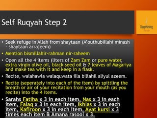Self Ruqyah Step 2
•  Seek refuge in Allah from shaytaan (A’outhubillahi minash
- shaytaan arrajeem)
•  Mention bismillahir-rahman nir-raheem
•  Open all the 4 items (liters of Zam Zam or pure water,
extra virgin olive oil, black seed oil & 7 leaves of Magariya
and make tea with it and keep in a flask.
•  Recite, walahawla walaquwata illa billahil aliyul azeem.
•  Recite (seperately into each of the item) by spittling the
breath or air of your recitation from your mouth (as you
recite) into the 4 items.
•  Sarahs Fatiha x 3 in each item, Nas x 3 in each
item, Falaq x 3 in each item, Ikhlas x 3 in each
item, Kafiroon x 3 in each item, Ayat kursi x 3
times each item & Amana rasool x 3.
 