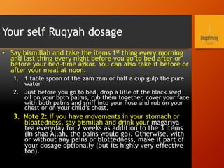 Your self Ruqyah dosage
•  Say bismillah and take the items 1st thing every morning
and last thing every night before you go to bed after or
before your bed-time azkar. You can also take it before or
after your meal at noon.
1.  1 table spoon of the zam zam or half a cup gulp the pure
water
2.  Just before you go to bed, drop a litle of the black seed
oil on your both palms, rub them together, cover your face
with both palms and sniff into your nose and rub on your
chest or on your child’s chest.
3.  Note 2: If you have movements in your stomach or
bloatedness, say bismilah and drink your magariya
tea everyday for 2 weeks as addition to the 3 items
(In shaa Allah, the pains would go). Otherwise, with
or without any pains or blottedness, make it part of
your dosage optionally (but its highly very effective
too).
 