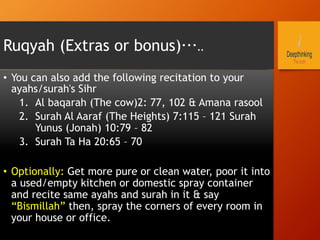Ruqyah (Extras or bonus)…..
•  You can also add the following recitation to your
ayahs/surah's Sihr
1.  Al baqarah (The cow)2: 77, 102 & Amana rasool
2.  Surah Al Aaraf (The Heights) 7:115 – 121 Surah
Yunus (Jonah) 10:79 – 82
3.  Surah Ta Ha 20:65 – 70
•  Optionally: Get more pure or clean water, poor it into
a used/empty kitchen or domestic spray container
and recite same ayahs and surah in it & say
“Bismillah” then, spray the corners of every room in
your house or office.
 