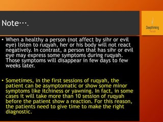 Note….
•  When a healthy a person (not affect by sihr or evil
eye) listen to ruqyah, her or his body will not react
negatively. In contrast, a person that has sihr or evil
eye may express some symptoms during ruqyah.
Those symptoms will disappear in few days to few
weeks later.
•  Sometimes, in the first sessions of ruqyah, the
patient can be asymptomatic or show some minor
symptoms like itchiness or yawning. In fact, in some
cases it will take more than 10 session of ruqyah
before the patient show a reaction. For this reason,
the patients need to give time to make the right
diagnostic.
 