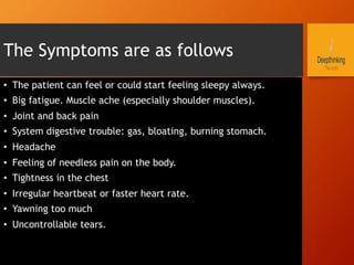 The Symptoms are as follows
•  The patient can feel or could start feeling sleepy always.
•  Big fatigue. Muscle ache (especially shoulder muscles).
•  Joint and back pain
•  System digestive trouble: gas, bloating, burning stomach.
•  Headache
•  Feeling of needless pain on the body.
•  Tightness in the chest
•  Irregular heartbeat or faster heart rate.
•  Yawning too much
•  Uncontrollable tears.
 