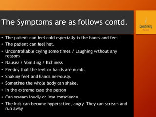The Symptoms are as follows contd.
•  The patient can feel cold especially in the hands and feet
•  The patient can feel hot.
•  Uncontrollable crying some times / Laughing without any
reasons
•  Nausea / Vomiting / Itchiness
•  Feeling that the feet or hands are numb.
•  Shaking feet and hands nervously.
•  Sometime the whole body can shake.
•  In the extreme case the person
•  Can scream loudly or lose conscience.
•  The kids can become hyperactive, angry. They can scream and
run away
 