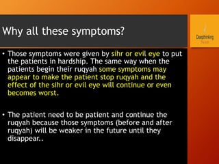 Why all these symptoms?
•  Those symptoms were given by sihr or evil eye to put
the patients in hardship. The same way when the
patients begin their ruqyah some symptoms may
appear to make the patient stop ruqyah and the
effect of the sihr or evil eye will continue or even
becomes worst.
•  The patient need to be patient and continue the
ruqyah because those symptoms (before and after
ruqyah) will be weaker in the future until they
disappear..
 