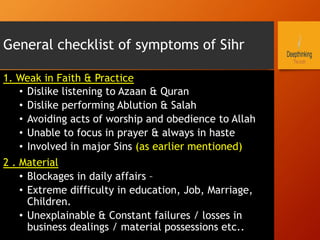 General checklist of symptoms of Sihr
1. Weak in Faith & Practice
•  Dislike listening to Azaan & Quran
•  Dislike performing Ablution & Salah
•  Avoiding acts of worship and obedience to Allah
•  Unable to focus in prayer & always in haste
•  Involved in major Sins (as earlier mentioned)
2 . Material
•  Blockages in daily affairs –
•  Extreme difficulty in education, Job, Marriage,
Children.
•  Unexplainable & Constant failures / losses in
business dealings / material possessions etc..
 