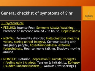 General checklist of symptoms of Sihr
3. Psychological
•  FEELING: Intense Fear, Someone Always Watching,
Presence of someone around / in house, Hopelessness
•  MENTAL: Personality disorder, Hallucinations (hearing
voices, seeing unreal images), Communicating with
imaginary people, Absentmindedness/ extreme
forgetfulness, Hear someone talking, Shadows moving
around
•  NERVOUS: Delusion, depression & suicidal thoughts
( feeling ugly ) Anxiety, Tension & Irritability, Epilepsy
( sudden unconsciousness ), Waswas ( whisperings )
 