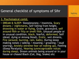 General checklist of symptoms of Sihr
3. Psychological contd.
•  DREAM & SLEEP: Sleeplessness / Insomnia, Scary
dreams / nightmares, Self falling from height,
drowning in water or flying, Grave, graveyard, self
around filth or fitly or smell filth, Unusual people or
in unusual condition, black, fearful, deformed, Self
(dead, dying or Among Dead), Erotic, wet dreams,
Fire (around, burning, rain, balls), During sleep
making noises ( talking / moaning / groaning / loud
snoring), Anxiety (etreme fear on waking up), Feeling
(Sleep Paralysis), Hearing (unrecognizable voices
during sleep), Dream animals being around or in your
house or chased Black (Cat, Dog, Snake) etc
 