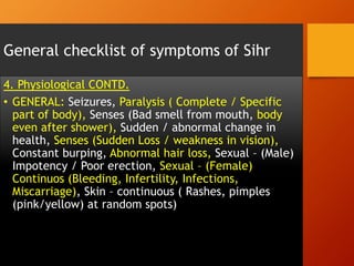 General checklist of symptoms of Sihr
4. Physiological CONTD.
•  GENERAL: Seizures, Paralysis ( Complete / Specific
part of body), Senses (Bad smell from mouth, body
even after shower), Sudden / abnormal change in
health, Senses (Sudden Loss / weakness in vision),
Constant burping, Abnormal hair loss, Sexual – (Male)
Impotency / Poor erection, Sexual – (Female)
Continuos (Bleeding, Infertility, Infections,
Miscarriage), Skin – continuous ( Rashes, pimples
(pink/yellow) at random spots)
 