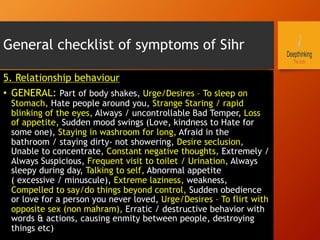 General checklist of symptoms of Sihr
5. Relationship behaviour
•  GENERAL: Part of body shakes, Urge/Desires – To sleep on
Stomach, Hate people around you, Strange Staring / rapid
blinking of the eyes, Always / uncontrollable Bad Temper, Loss
of appetite, Sudden mood swings (Love, kindness to Hate for
some one), Staying in washroom for long, Afraid in the
bathroom / staying dirty- not showering, Desire seclusion,
Unable to concentrate, Constant negative thoughts, Extremely /
Always Suspicious, Frequent visit to toilet / Urination, Always
sleepy during day, Talking to self, Abnormal appetite
( excessive / minuscule), Extreme laziness, weakness,
Compelled to say/do things beyond control, Sudden obedience
or love for a person you never loved, Urge/Desires – To flirt with
opposite sex (non mahram), Erratic / destructive behavior with
words & actions, causing enmity between people, destroying
things etc)
 