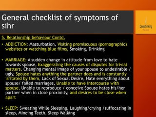 General checklist of symptoms of
sihr
5. Relationship behaviour Contd.
•  ADDICTION: Masturbation, Visiting promiscuous (pornographic)
websites or watching blue films, Smoking, Drinking
•  MARRIAGE: A sudden change in attitude from love to hate
towards spouse, Exaggerating the causes of disputes for trivial
matters, Changing mental image of your spouse to undesirable /
ugly, Spouse hates anything the partner does and is constantly
irritated by them, Lack of Sexual Desire, Hate everything about
spouse/ failed marriages, Unable to have intercourse with
spouse, Unable to reproduce / conceive Spouse hates his/her
partner when in close proximity, and desires to be close when
apart
•  SLEEP: Sweating While Sleeping, Laughing/crying /suffocating in
sleep, Mincing Teeth, Sleep Walking
 
