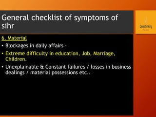 General checklist of symptoms of
sihr
6. Material
•  Blockages in daily affairs –
•  Extreme difficulty in education, Job, Marriage,
Children.
•  Unexplainable & Constant failures / losses in business
dealings / material possessions etc..
 