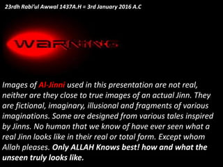 Images of Al-Jinni used in this presentation are not real,
neither are they close to true images of an actual Jinn. They
are fictional, imaginary, illusional and fragments of various
imaginations. Some are designed from various tales inspired
by Jinns. No human that we know of have ever seen what a
real Jinn looks like in their real or total form. Except whom
Allah pleases. Only ALLAH Knows best! how and what the
unseen truly looks like.
23rdh Rabi’ul Awwal 1437A.H = 3rd January 2016 A.C
 