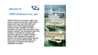 JINPAT Electronics founded in 1996, have
covered a area of more than 7,000 square
meters with more than 500 staffs now.
Jinpat is one of the leading domestic
enterprise which integrate with R&D,
production and sales, also we have a senior
engineer research and developing team who
worked in multinational company and
domestic well-known research institute
before. Jinpat develops themselves to
research and produce high quality slip ring
that can be used in different fields, and
assist client to optimize and improve
capabilities of system.
 