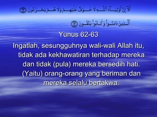 Yunus 62-63 Ingatlah, sesungguhnya wali-wali Allah itu, tidak ada kekhawatiran terhadap mereka dan tidak (pula) mereka bersedih hati. (Yaitu) orang-orang yang beriman dan mereka selalu bertakwa. 