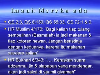 Imani: Mereka ada QS 2:3, QS 6:130, QS 55:33, QS 72:1 & 6 HR Muslim 4/170: “Bagi kalian tiap tulang sembelihan (Basmalah) ia jadi makanan & tiap kotoran hewan. Jangan beristinja dengan keduanya, karena itu makanan saudara kalian” HR Bukhari 6/343: “…. Keraskan suara adzanmu, jin & siapapun yang mendengar, akan jadi saksi di yaumil qiyamah” 